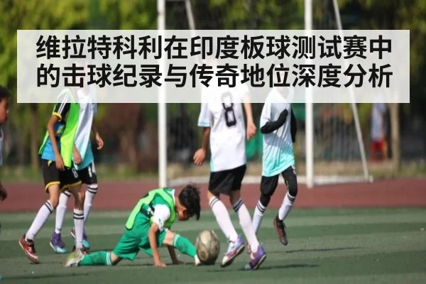 维拉特科利在印度板球测试赛中的击球纪录与传奇地位深度分析
